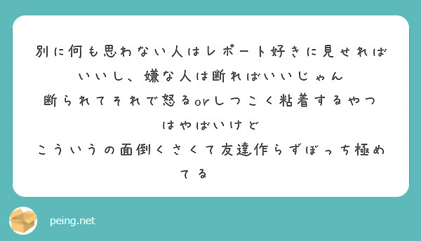 別に何も思わない人はレポート好きに見せればいいし、嫌な人は断ればいいじゃん
断られてそれで怒るorしつこく粘着するやつはやばいけど
こういうの面倒くさくて友達作らずぼっち極めてる✌️