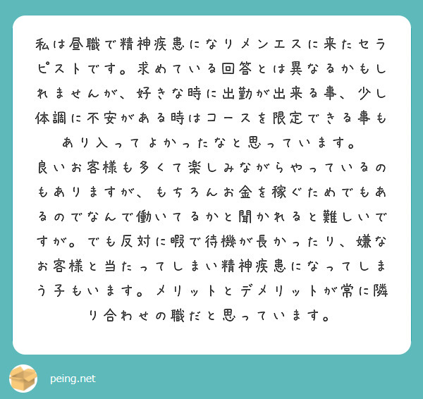私は昼職で精神疾患になりメンエスに来たセラピストです。求めている回答とは異なるかもしれませんが、好きな時に出勤が出来る事、少し体調に不安がある時はコースを限定できる事もあり入ってよかったなと思っています。
良いお客様も多くて楽しみながらやっているのもありますが、もちろんお金を稼ぐためでもあるのでなんで働いてるかと聞かれると難しいですが。でも反対に暇で待機が長かったり、嫌なお客様と当たってしまい精神疾患になってしまう子もいます。メリットとデメリットが常に隣り合わせの職だと思っています。