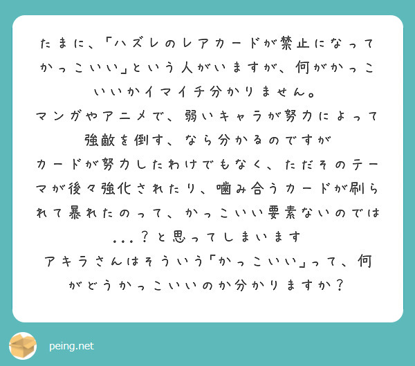 
たまに、｢ハズレのレアカードが禁止になってかっこいい｣という人がいますが、何がかっこいいかイマイチ分かりません。
マンガやアニメで、弱いキャラが努力によって強敵を倒す、なら分かるのですが
カードが努力したわけでもなく、ただそのテーマが後々強化されたり、噛み合うカードが刷られて暴れたのって、かっこいい要素ないのでは...？と思ってしまいます
アキラさんはそういう｢かっこいい｣って、何がどうかっこいいのか分かりますか？