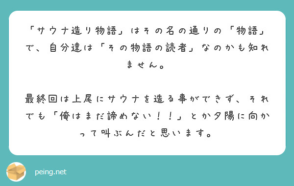 「サウナ造り物語」はその名の通りの「物語」で、自分達は「その物語の読者」なのかも知れません。

最終回は上尾にサウナを造る事ができず、それでも「俺はまだ諦めない！！」とか夕陽に向かって叫ぶんだと思います。