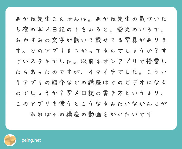 あかね先生こんばんは。あかね先生の気づいたら夜の写メ日記の下をみると、蛍光のいろで、おやすみの文字が動いて載せてる写真があります。どのアプリをつかってるんでしょうか？すごいステキでした。以前ネオンアプリで検索したらあったのですが、イマイチでした。こういうアプリの紹介などの講座はどのビデオになるのでしょうか？写メ日記の書き方というより、このアプリを使うとこうなるみたいなかんじがあればその講座の動画をかいたいです