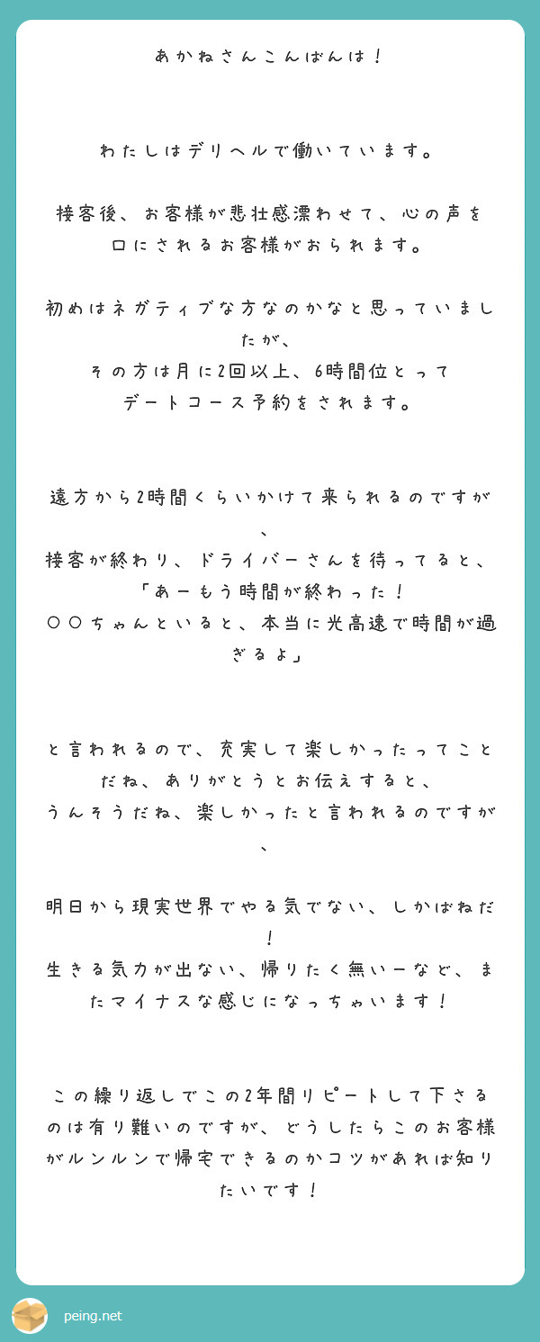 あかねさんこんばんは！


わたしはデリヘルで働いています。

接客後、お客様が悲壮感漂わせて、心の声を
口にされるお客様がおられます。

初めはネガティブな方なのかなと思っていましたが、
その方は月に2回以上、6時間位とって
デートコース予約をされます。


遠方から2時間くらいかけて来られるのですが、
接客が終わり、ドライバーさんを待ってると、
「あーもう時間が終わった！
○○ちゃんといると、本当に光高速で時間が過ぎるよ」


と言われるので、充実して楽しかったってことだね、ありがとうとお伝えすると、
うんそうだね、楽しかったと言われるのですが、

明日から現実世界でやる気でない、しかばねだ！
生きる気力が出ない、帰りたく無いーなど、またマイナスな感じになっちゃいます！


この繰り返しでこの2年間リピートして下さるのは有り難いのですが、どうしたらこのお客様がルンルンで帰宅できるのかコツがあれば知りたいです！


