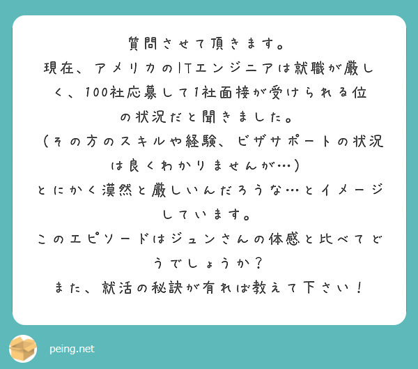 質問させて頂きます。
現在、アメリカのITエンジニアは就職が厳しく、100社応募して1社面接が受けられる位の状況だと聞きました。
（その方のスキルや経験、ビザサポートの状況は良くわかりませんが…）
とにかく漠然と厳しいんだろうな…とイメージしています。
このエピソードはジュンさんの体感と比べてどうでしょうか？
また、就活の秘訣が有れば教えて下さい！