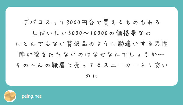 デパコスって3000円台で買えるものもあるしだいたい5000〜10000の価格帯なのにとんでもない贅沢品のように勘違いする男性陣が後をたたないのはなぜなんでしょうか…
そのへんの靴屋に売ってるスニーカーより安いのに