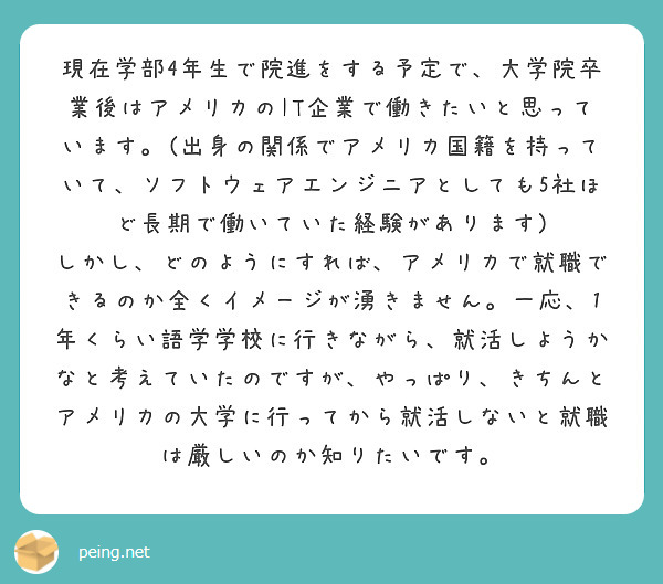 現在学部4年生で院進をする予定で、大学院卒業後はアメリカのIT企業で働きたいと思っています。(出身の関係でアメリカ国籍を持っていて、ソフトウェアエンジニアとしても5社ほど長期で働いていた経験があります)
しかし、どのようにすれば、アメリカで就職できるのか全くイメージが湧きません。一応、1年くらい語学学校に行きながら、就活しようかなと考えていたのですが、やっぱり、きちんとアメリカの大学に行ってから就活しないと就職は厳しいのか知りたいです。


