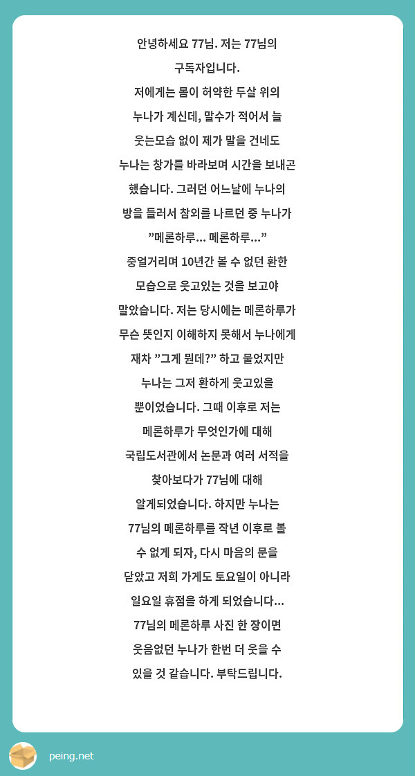 안녕하세요 77님. 저는 77님의 구독자입니다. 
저에게는 몸이 허약한 두살 위의 누나가 계신데, 말수가 적어서 늘 웃는모습 없이 제가 말을 건네도 누나는 창가를 바라보며 시간을 보내곤 했습니다. 그러던 어느날에 누나의 방을 들러서 참외를 나르던 중 누나가 "메론하루... 메론하루..." 중얼거리며 10년간 볼 수 없던 환한 모습으로 웃고있는 것을 보고야 말았습니다. 저는 당시에는 메론하루가 무슨 뜻인지 이해하지 못해서 누나에게 재차 "그게 뭔데?" 하고 물었지만 누나는 그저 환하게 웃고있을 뿐이었습니다. 그때 이후로 저는 메론하루가 무엇인가에 대해 국립도서관에서 논문과 여러 서적을 찾아보다가 77님에 대해 알게되었습니다. 하지만 누나는 77님의 메론하루를 작년 이후로 볼 수 없게 되자, 다시 마음의 문을 닫았고 저희 가게도 토요일이 아니라 일요일 휴점을 하게 되었습니다... 77님의 메론하루 사진 한 장이면 웃음없던 누나가 한번 더 웃을 수 있을 것 같습니다. 부탁드립니다.