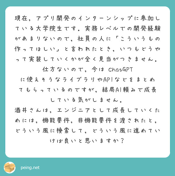 現在，アプリ開発のインターンシップに参加している大学院生です．実務レベルでの開発経験があまりないので，社員の人に「こういうもの作ってほしい」と言われたとき，いつもどうやって実装していくかが全く見当がつきません．仕方ないので，今は ChatGPT に使えそうなライブラリやAPIなどをまとめてもらっているのですが，結局AI頼みで成長している気がしません．
酒井さんは，エンジニアとして成長していくためには，機能要件，非機能要件を渡されたと，どういう風に検索して，どういう風に進めていけば良いと思いますか？
