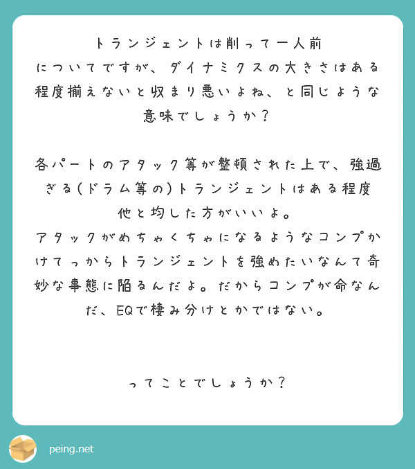 トランジェントは削って一人前
についてですが、ダイナミクスの大きさはある程度揃えないと収まり悪いよね、と同じような意味でしょうか？

各パートのアタック等が整頓された上で、強過ぎる(ドラム等の)トランジェントはある程度他と均した方がいいよ。
アタックがめちゃくちゃになるようなコンプかけてっからトランジェントを強めたいなんて奇妙な事態に陥るんだよ。だからコンプが命なんだ、EQで棲み分けとかではない。


ってことでしょうか？