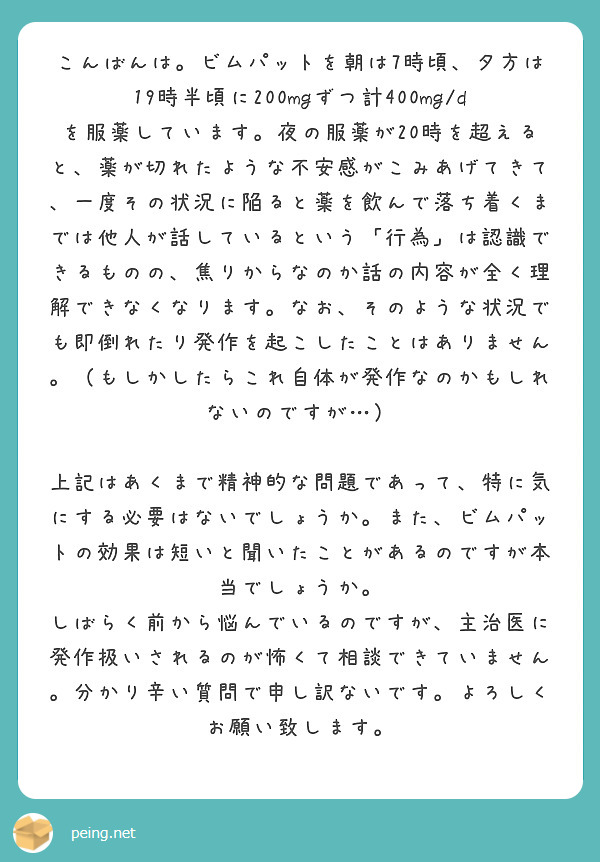 こんばんは。ビムパットを朝は7時頃、夕方は19時半頃に200mgずつ計400mg/dを服薬しています。夜の服薬が20時を超えると、薬が切れたような不安感がこみあげてきて、一度その状況に陥ると薬を飲んで落ち着くまでは他人が話しているという「行為」は認識できるものの、焦りからなのか話の内容が全く理解できなくなります。なお、そのような状況でも即倒れたり発作を起こしたことはありません。（もしかしたらこれ自体が発作なのかもしれないのですが…）

上記はあくまで精神的な問題であって、特に気にする必要はないでしょうか。また、ビムパットの効果は短いと聞いたことがあるのですが本当でしょうか。
しばらく前から悩んでいるのですが、主治医に発作扱いされるのが怖くて相談できていません。分かり辛い質問で申し訳ないです。よろしくお願い致します。