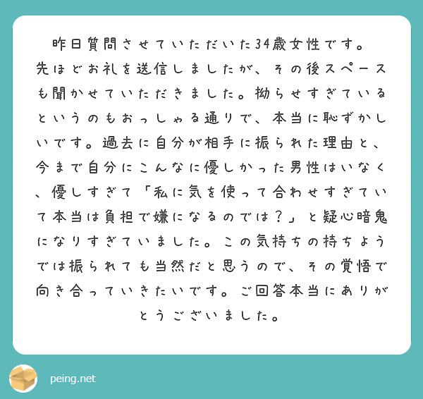 昨日質問させていただいた34歳女性です。
先ほどお礼を送信しましたが、その後スペースも聞かせていただきました。拗らせすぎているというのもおっしゃる通りで、本当に恥ずかしいです。過去に自分が相手に振られた理由と、今まで自分にこんなに優しかった男性はいなく、優しすぎて「私に気を使って合わせすぎていて本当は負担で嫌になるのでは？」と疑心暗鬼になりすぎていました。この気持ちの持ちようでは振られても当然だと思うので、その覚悟で向き合っていきたいです。ご回答本当にありがとうございました。