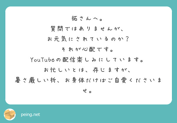 拓さんへ。
質問ではありませんが、
お元気にされているのか？
それが心配です。
YouTubeの配信楽しみにしています。
お忙しいとは、存じますが、
暑さ厳しい折、お身体だけばご自愛くださいませ。