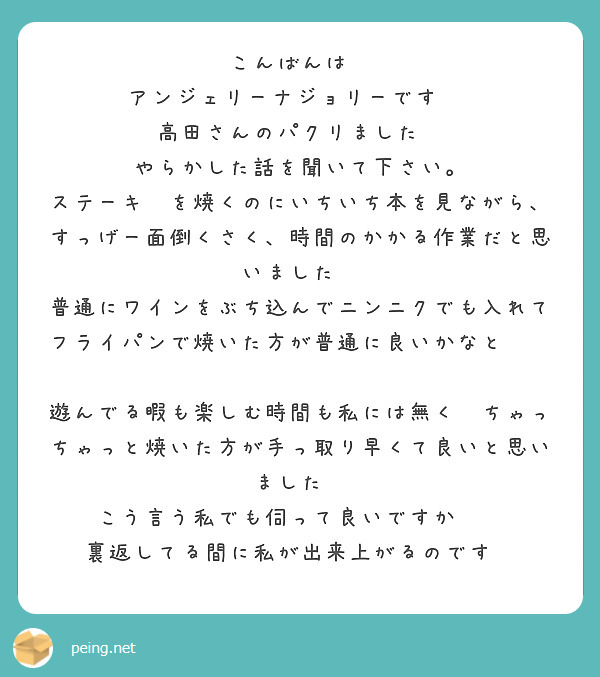 こんばんは😀
アンジェリーナジョリーです‼️
高田さんのパクリました🤣
やらかした話を聞いて下さい。
ステーキ🥩を焼くのにいちいち本を見ながら、すっげー面倒くさく、時間のかかる作業だと思いました😀
普通にワインをぶち込んでニンニクでも入れてフライパンで焼いた方が普通に良いかなと❓️

遊んでる暇も楽しむ時間も私には無く😭ちゃっちゃっと焼いた方が手っ取り早くて良いと思いました😀
こう言う私でも伺って良いですか❓️
裏返してる間に私が出来上がるのです🤣

