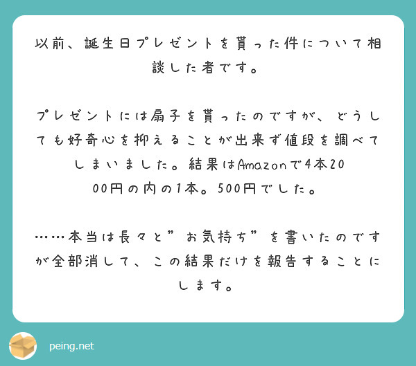 以前、誕生日プレゼントを貰った件について相談した者です。

プレゼントには扇子を貰ったのですが、どうしても好奇心を抑えることが出来ず値段を調べてしまいました。結果はAmazonで4本2000円の内の1本。500円でした。

……本当は長々と"お気持ち"を書いたのですが全部消して、この結果だけを報告することにします。