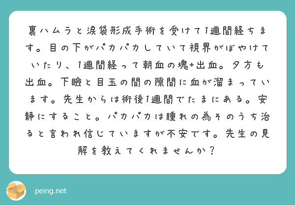 裏ハムラと涙袋形成手術を受けて1週間経ちます。目の下がパカパカしていて視界がぼやけていたり、1週間経って朝血の塊+出血。夕方も出血。下瞼と目玉の間の隙間に血が溜まっています。先生からは術後1週間でたまにある。安静にすること。パカパカは腫れの為そのうち治ると言われ信じていますが不安です。先生の見解を教えてくれませんか？