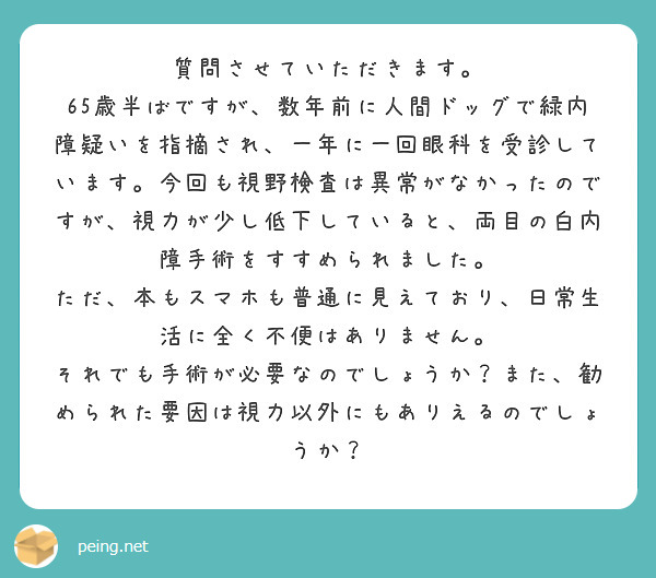 質問させていただきます。
65歳半ばですが、数年前に人間ドッグで緑内障疑いを指摘され、一年に一回眼科を受診しています。今回も視野検査は異常がなかったのですが、視力が少し低下していると、両目の白内障手術をすすめられました。
ただ、本もスマホも普通に見えており、日常生活に全く不便はありません。
それでも手術が必要なのでしょうか？また、勧められた要因は視力以外にもありえるのでしょうか？