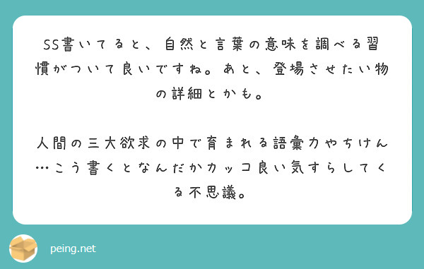 SS書いてると、自然と言葉の意味を調べる習慣がついて良いですね。あと、登場させたい物の詳細とかも。

人間の三大欲求の中で育まれる語彙力やちけん…こう書くとなんだかカッコ良い気すらしてくる不思議。