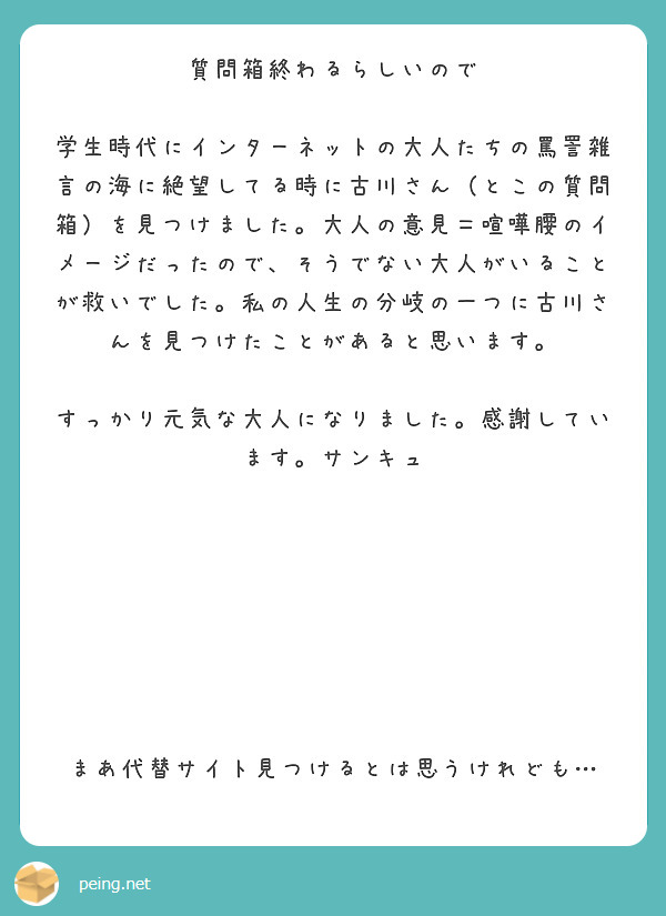 質問箱終わるらしいので

学生時代にインターネットの大人たちの罵詈雑言の海に絶望してる時に古川さん（とこの質問箱）を見つけました。大人の意見＝喧嘩腰のイメージだったので、そうでない大人がいることが救いでした。私の人生の分岐の一つに古川さんを見つけたことがあると思います。

すっかり元気な大人になりました。感謝しています。サンキュ







まあ代替サイト見つけるとは思うけれども…