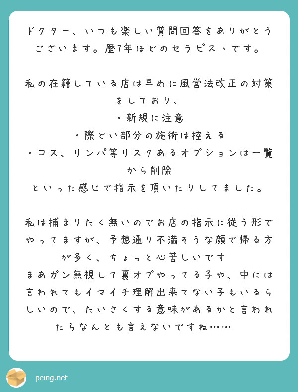 ドクター、いつも楽しい質問回答をありがとうございます。歴7年ほどのセラピストです。

私の在籍している店は早めに風営法改正の対策をしており、
・新規に注意
・際どい部分の施術は控える
・コス、リンパ等リスクあるオプションは一覧から削除
といった感じで指示を頂いたりしてました。

私は捕まりたく無いのでお店の指示に従う形でやってますが、予想通り不満そうな顔で帰る方が多く、ちょっと心苦しいです💦
まあガン無視して裏オプやってる子や、中には言われてもイマイチ理解出来てない子もいるらしいので、たいさくする意味があるかと言われたらなんとも言えないですね……💦