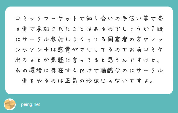 コミックマーケットで知り合いの手伝い等で売る側で参加されたことはあるのでしょうか？既にサークル参加しまくってる同業者の方やファンやアンチは感覚がマヒしてるのでお前コミケ出ろよとか気軽に言ってると思うんですけど、あの環境に存在するだけで過酷なのにサークル側をやるのは正気の沙汰じゃないですよ。
