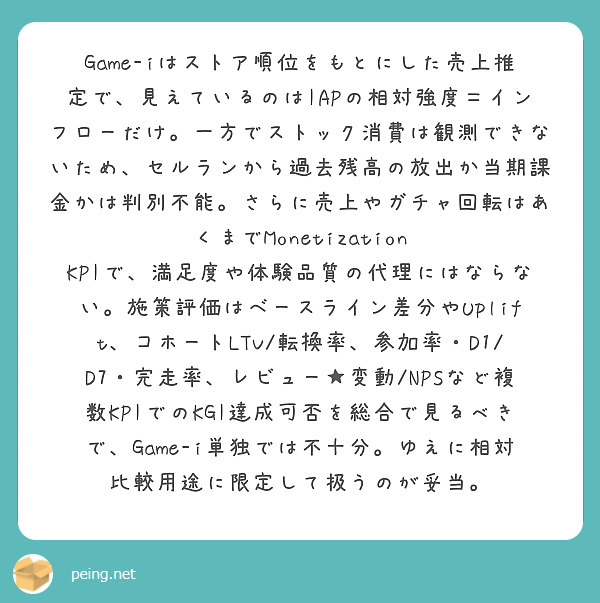 Game-iはストア順位をもとにした売上推定で、見えているのはIAPの相対強度＝インフローだけ。一方でストック消費は観測できないため、セルランから過去残高の放出か当期課金かは判別不能。さらに売上やガチャ回転はあくまでMonetization KPIで、満足度や体験品質の代理にはならない。施策評価はベースライン差分やUplift、コホートLTV/転換率、参加率・D1/D7・完走率、レビュー★変動/NPSなど複数KPIでのKGI達成可否を総合で見るべきで、Game-i単独では不十分。ゆえに相対比較用途に限定して扱うのが妥当。