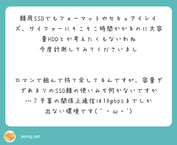 鯖用SSDでもフォーマットやセキュアイレイズ、サイファーにそこそこ時間かかるのに大容量HDDとか考えたくもないわね
今度計測してみてくださいまし


ロマンで組んで持て余してるんですが、容量ダダあまりのSSD鯖の使いみち何かないですか…？予算の関係上通信は10gbpsまでしか出ない環境です(´・ω・`)
