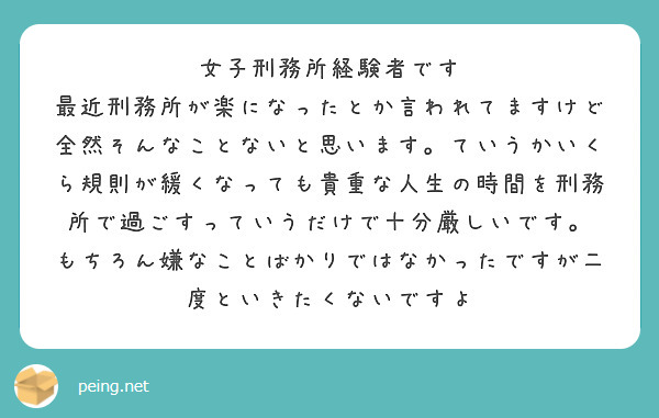 女子刑務所経験者です
最近刑務所が楽になったとか言われてますけど全然そんなことないと思います。ていうかいくら規則が緩くなっても貴重な人生の時間を刑務所で過ごすっていうだけで十分厳しいです。
もちろん嫌なことばかりではなかったですが二度といきたくないですよ