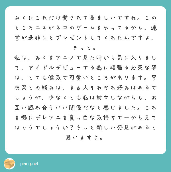 みくにこれだけ愛されて羨ましいですね。このところニキがネコのゲームをやってるから、運営が是非にとプレゼントしてくれたんですよ、きっと。
私は、みくをアニメで見た時から気に入りまして、アイドルデビューする為に頑張る必死な姿は、とても健気で可愛いところがあります。李衣菜との絡みは、まぁ人それぞれ好みはあるでしょうが、少なくとも私は対立しながらも、お互い認め合ういい関係だなと感じました。これを機にデレアニを真っ白な気持ちで一から見てはどうでしょうか？きっと新しい発見があると思いますよ。
