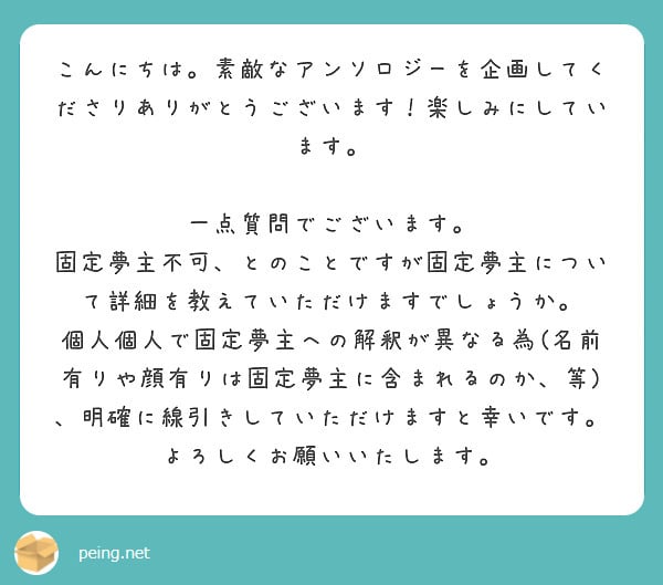 こんにちは。素敵なアンソロジーを企画してくださりありがとうございます!楽しみにしています。
一点質問でございます。
固定夢主不可、とのことですが固定夢主について詳細を教えていただけますでしょうか。
個人個人で固定夢主への解釈が異なる為(名前有りや顔有りは固定夢主に含まれるのか、等)、明確に線引きしていただけますと幸いです。
よろしくお願いいたします。