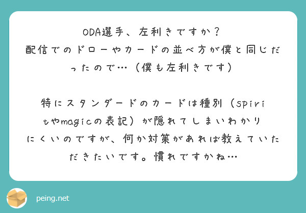 ODA選手、左利きですか?
配信でのドローやカードの並べ方が僕と同じだったので…(僕も左利きです)
特にスタンダードのカードは種別(spiritやmagicの表記)が隠れてしまいわかりにくいのですが、何か対策があれば教えていただきたいです。慣れですかね…