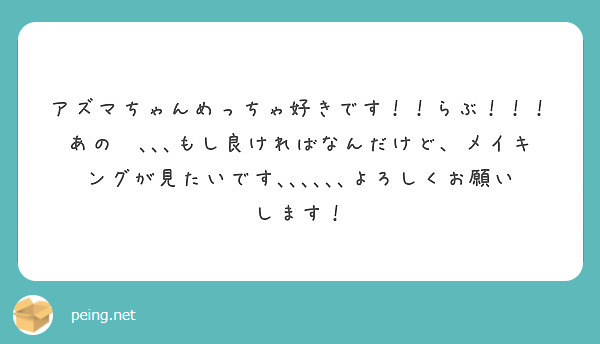 アズマちゃんめっちゃ好きです！！らぶ！！！あの〜､､､もし良ければなんだけど、メイキングが見たいです､､､､､､よろしくお願いします！