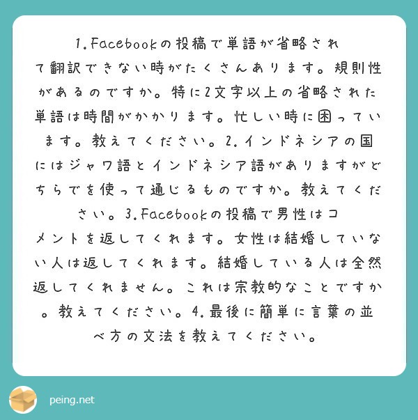 1.Facebookの投稿で単語が省略されて翻訳できない時がたくさんあります。規則性があるのですか。特に2文字以上の省略された単語は時間がかかります。忙しい時に困っています。教えてください。2.インドネシアの国にはジャワ語とインドネシア語がありますがどちらでを使って通じるものですか。教えてください。3.Facebookの投稿で男性はコメントを返してくれます。女性は結婚していない人は返してくれます。結婚している人は全然返してくれません。これは宗教的なことですか。教えてください。4.最後に簡単に言葉の並べ方の文法を教えてください。