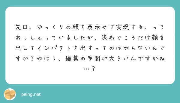 先日、ゆっくりの顔を表示せず実況する、っておっしゃっていましたが、決めどころだけ顔を出してインパクトを出すってのはやらないんですか？やはり、編集の手間が大きいんですかね…？