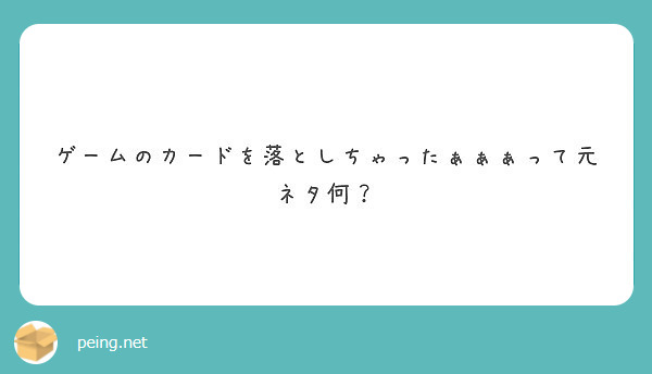 ゲームのカードを落としちゃったぁぁぁって元ネタ何 Peing 質問箱