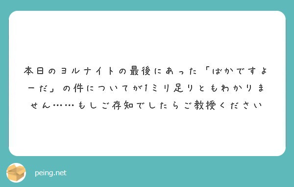 本日のヨルナイトの最後にあった ばかですよーだ の件についてが1ミリ足りともわかりません もしご存知でしたらご Peing 質問箱