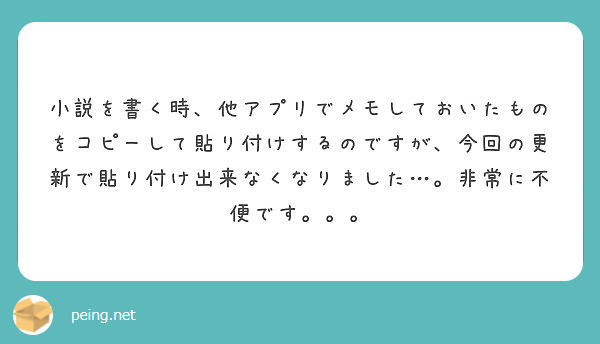 小説を書く時 他アプリでメモしておいたものをコピーして貼り付けするのですが 今回の更新で貼り付け出来なくなりまし Peing 質問箱