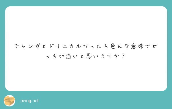 チャンガとドリニカルだったら色んな意味でどっちが強いと思いますか Peing 質問箱