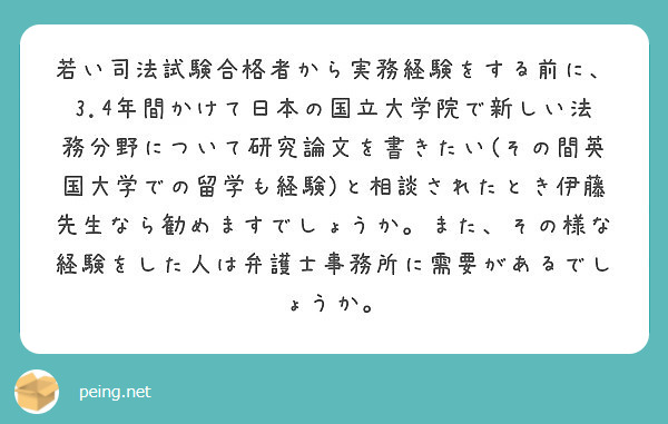 若い司法試験合格者から実務経験をする前に、3.4年間かけて日本の国立大学院で新しい法務分野について研究論文を書きたい(その間英国大学での留学も経験)と相談されたとき伊藤先生なら勧めますでしょうか。また、その様な経験をした人は弁護士事務所に需要があるでしょうか。