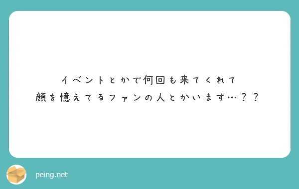 イベントとかで何回も来てくれて
顔を憶えてるファンの人とかいます…？？