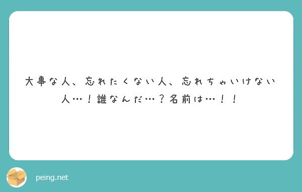 大事な人 忘れたくない人 忘れちゃいけない人 誰なんだ 名前は Peing 質問箱