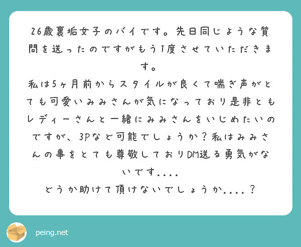 26歳裏垢女子のバイです。先日同じような質問を送ったのですがもう1度させていただきます。
私は5ヶ月前からスタイルが良くて喘ぎ声がとても可愛いみみさんが気になっており是非ともレディーさんと一緒にみみさんをいじめたいのですが、3Pなど可能でしょうか？私はみみさんの事をとても尊敬しておりDM送る勇気がないです....
どうか助けて頂けないでしょうか....？