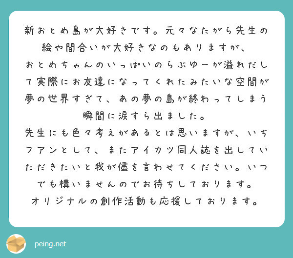 新おとめ島が大好きです。元々なたがら先生の絵や間合いが大好きなのもありますが、
おとめちゃんのいっぱいのらぶゆーが溢れだして実際にお友達になってくれたみたいな空間が夢の世界すぎて、あの夢の島が終わってしまう瞬間に涙すら出ました。
先生にも色々考えがあるとは思いますが、いちフアンとして、またアイカツ同人誌を出していただきたいと我が儘を言わせてください。いつでも構いませんのでお待ちしております。
オリジナルの創作活動も応援しております。