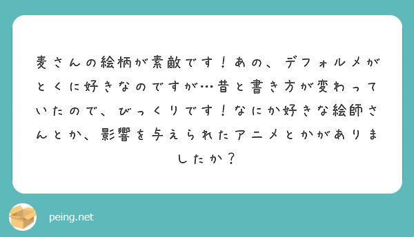 麦さんの絵柄が素敵です！あの、デフォルメがとくに好きなのですが…昔と書き方が変わっていたので、びっくりです！なにか好きな絵師さんとか、影響を与えられたアニメとかがありましたか？