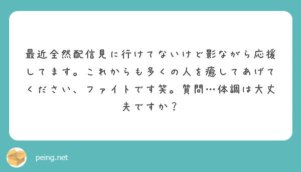 最近全然配信見に行けてないけど影ながら応援してます。これからも多くの人を癒してあげてください、ファイトです笑。質問…体調は大丈夫ですか？