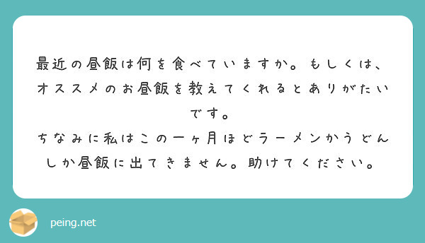 最近の昼飯は何を食べていますか。もしくは、オススメのお昼飯を教えてくれるとありがたいです。
ちなみに私はこの一ヶ月ほどラーメンかうどんしか昼飯に出てきません。助けてください。