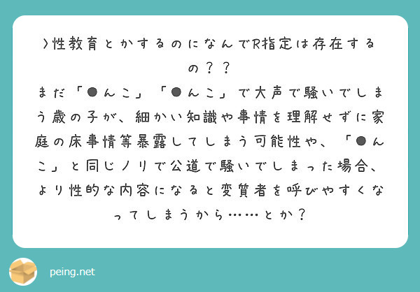 >性教育とかするのになんでR指定は存在するの？？
まだ「●んこ」「●んこ」で大声で騒いでしまう歳の子が、細かい知識や事情を理解せずに家庭の床事情等暴露してしまう可能性や、「●んこ」と同じノリで公道で騒いでしまった場合、より性的な内容になると変質者を呼びやすくなってしまうから……とか？