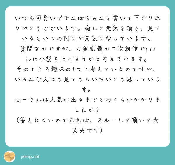 いつも可愛いプチんばちゃんを書いて下さりありがとうございます。癒しと元気を頂き、見ているといつの間にか元気になっています。
質問なのですが、刀剣乱舞の二次創作でpixivに小説を上げようかと考えています。
今のところ趣味の1つと考えているのですが、いろんな人にも見てもらいたいとも思っています。
むーさんは人気が出るまでどのくらいかかりましたか？
(答えにくいのであれば、スルーして頂いて大丈夫です)