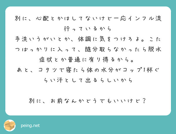 別に、心配とかはしてないけど一応インフル流行っているから
手洗いうがいとか、体調に気をつけろよ。こたつばっかりに入って、随分取らなかったら脱水症状とか普通に有り得るから。
あと、コタツで寝たら体の水分がコップ1杯ぐらい汗として出るらしいから

別に、お前なんかどうでもいいけど？