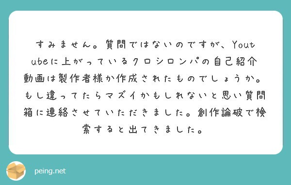 すみません。質問ではないのですが、Youtubeに上がっているクロシロンパの自己紹介動画は製作者様か作成されたものでしょうか。もし違ってたらマズイかもしれないと思い質問箱に連絡させていただきました。創作論破で検索すると出てきました。