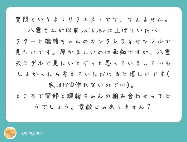 質問というよりリクエストです、すみません。
八雲さんが以前twitterに上げていたベクターと璃緒ちゃんのカンタレラをぜひフルで見たいです。厚かましいのは承知ですが、八雲式モデルで見たいとずっと思っていまして…もしよかったら考えていただけると嬉しいです(私はMMD作れないので…)。
ところで警部と璃緒ちゃんの組み合わせってどうでしょう。素敵じゃありません？