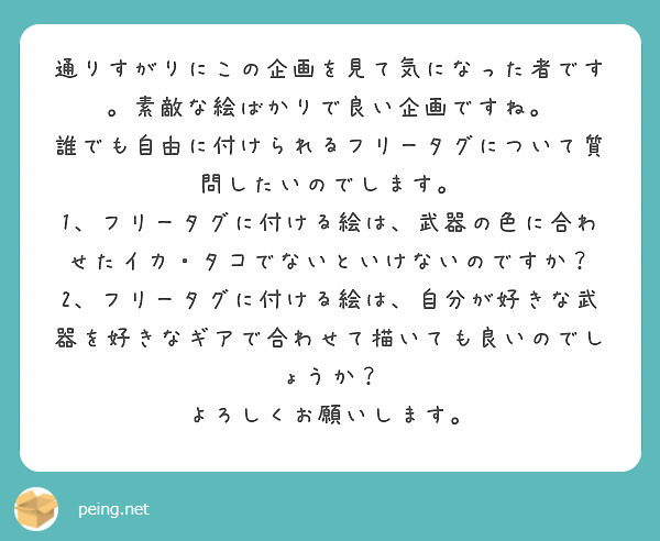 通りすがりにこの企画を見て気になった者です。素敵な絵ばかりで良い企画ですね。
誰でも自由に付けられるフリータグについて質問したいのでします。
1、フリータグに付ける絵は、武器の色に合わせたイカ・タコでないといけないのですか？
2、フリータグに付ける絵は、自分が好きな武器を好きなギアで合わせて描いても良いのでしょうか？
よろしくお願いします。
